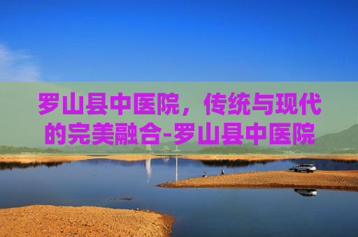 罗山县中医院,传统与现代的完美融合-罗山县中医院电话号码 罗山县中医院,传统与现代的完美融合-罗山县中医院电话号码
