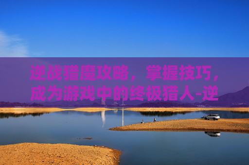 逆战猎魔攻略,掌握技巧,成为游戏中的终极猎人-逆战 猎魔 攻略大全 逆战猎魔攻略,掌握技巧,成为游戏中的终极猎人-逆战 猎魔 攻略大全