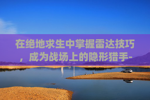 在绝地求生中掌握雷达技巧,成为战场上的隐形猎手-pubg雷达 在绝地求生中掌握雷达技巧,成为战场上的隐形猎手-pubg雷达