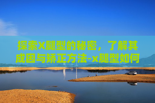 探索X腿型的秘密,了解其成因与矫正方法-x腿型如何矫正 探索X腿型的秘密,了解其成因与矫正方法-x腿型如何矫正