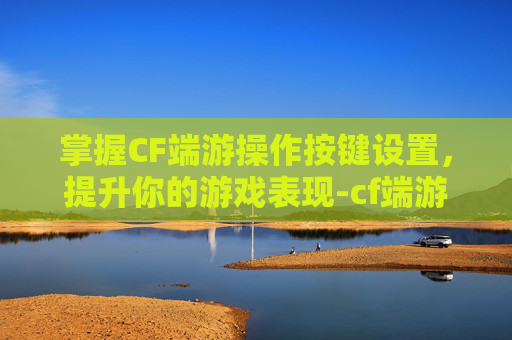 掌握CF端游操作按键设置，提升你的游戏表现-cf端游操作按键设置教程