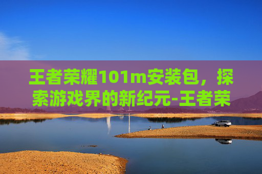 王者荣耀101m安装包,探索游戏界的新纪元-王者荣耀101m安装包下载 王者荣耀101m安装包,探索游戏界的新纪元-王者荣耀101m安装包下载