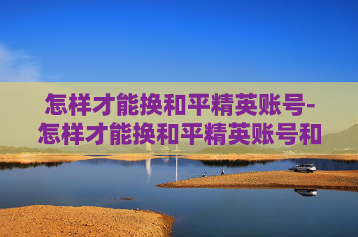 怎样才能换和平精英账号-怎样才能换和平精英账号和密码 怎样才能换和平精英账号-怎样才能换和平精英账号和密码