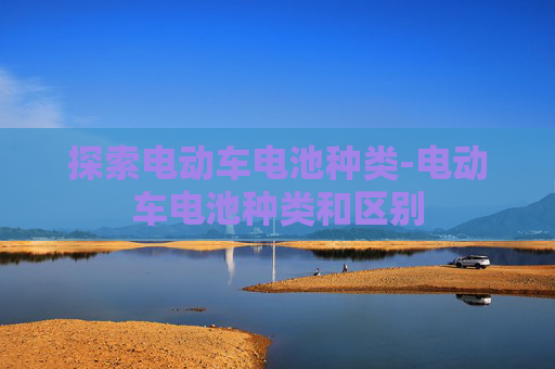 探索电动车电池种类-电动车电池种类和区别