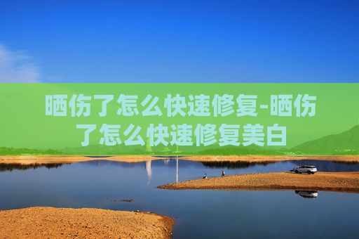 晒伤了怎么快速修复-晒伤了怎么快速修复美白