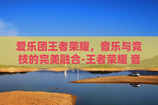 爱乐团王者荣耀，音乐与竞技的完美融合-王者荣耀 音乐会
