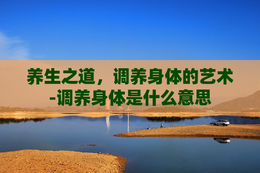 养生之道，调养身体的艺术-调养身体是什么意思