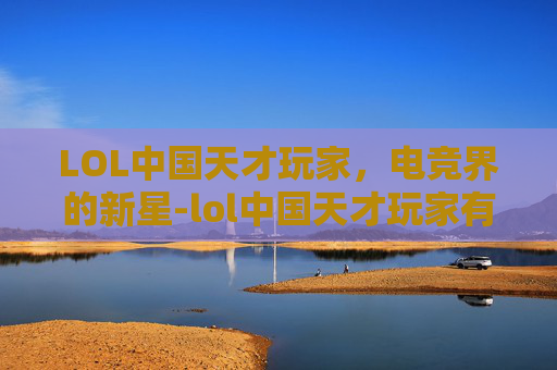 LOL中国天才玩家，电竞界的新星-lol中国天才玩家有哪些
