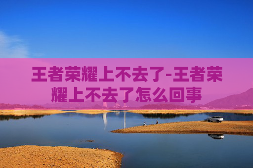 王者荣耀上不去了-王者荣耀上不去了怎么回事
