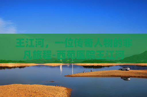 王江河，一位传奇人物的非凡旅程-西苑医院王江河