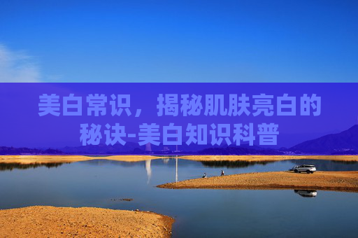 美白常识，揭秘肌肤亮白的秘诀-美白知识科普