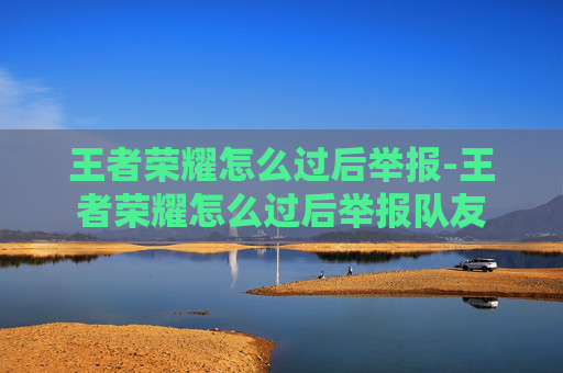 王者荣耀怎么过后举报-王者荣耀怎么过后举报队友