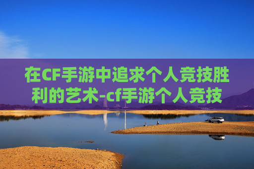 在CF手游中追求个人竞技胜利的艺术-cf手游个人竞技胜利在哪里看