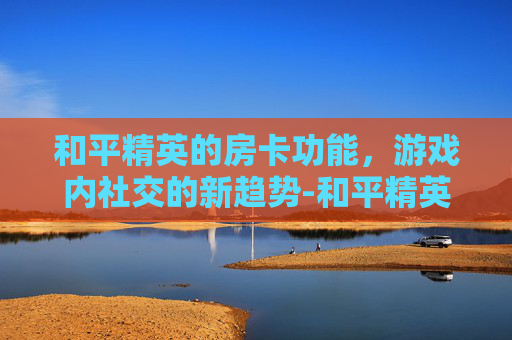 和平精英的房卡功能，游戏内社交的新趋势-和平精英里面的房卡怎么使用