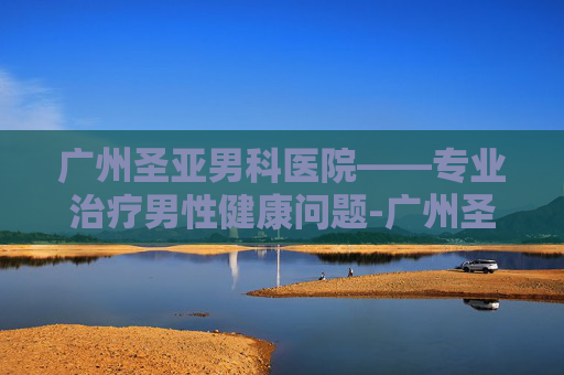 广州圣亚男科医院——专业治疗男性健康问题-广州圣亚泌尿外科医院