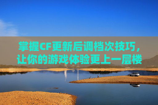 掌握CF更新后调档次技巧，让你的游戏体验更上一层楼-现在更新的cf怎么调档次了
