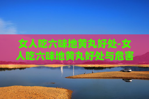 女人吃六味地黄丸好处-女人吃六味地黄丸好处与危害