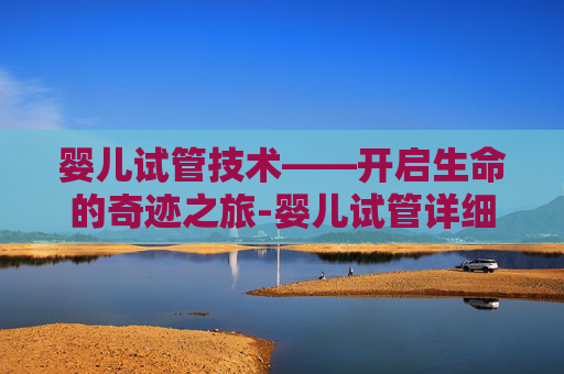 婴儿试管技术——开启生命的奇迹之旅-婴儿试管详细步骤