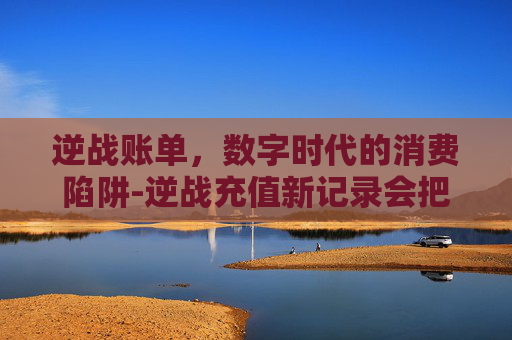 逆战账单，数字时代的消费陷阱-逆战充值新记录会把覆盖掉吗