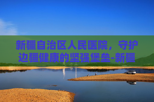 新疆自治区人民医院，守护边疆健康的坚强堡垒-新疆自治区人民医院官网