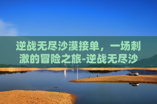 逆战无尽沙漠接单，一场刺激的冒险之旅-逆战无尽沙漠神殿最新打法