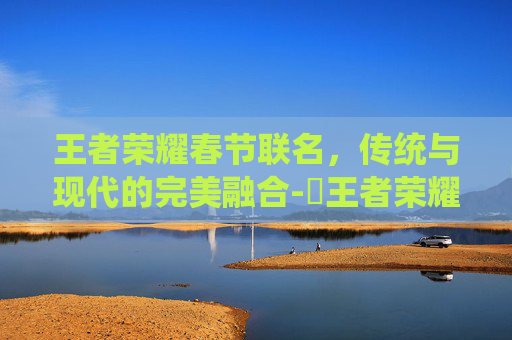 王者荣耀春节联名，传统与现代的完美融合-巜王者荣耀新春联动礼包活动