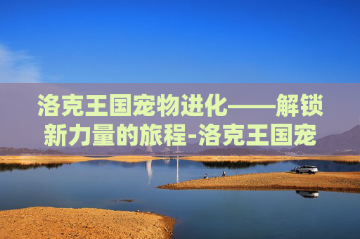 洛克王国宠物进化——解锁新力量的旅程-洛克王国宠物进化大全