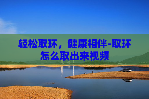 轻松取环，健康相伴-取环怎么取出来视频