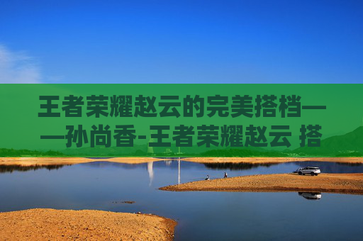 王者荣耀赵云的完美搭档——孙尚香-王者荣耀赵云 搭档是谁