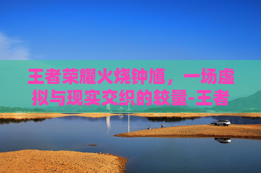 王者荣耀火烧钟馗，一场虚拟与现实交织的较量-王者荣耀火烧钟馗怎么玩