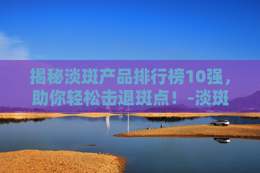 揭秘淡斑产品排行榜10强，助你轻松击退斑点！-淡斑产品排行榜10强有哪些