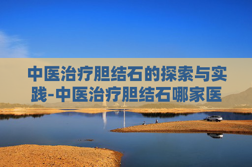 中医治疗胆结石的探索与实践-中医治疗胆结石哪家医院好