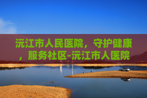 沅江市人民医院，守护健康，服务社区-沅江市人医院官网首页