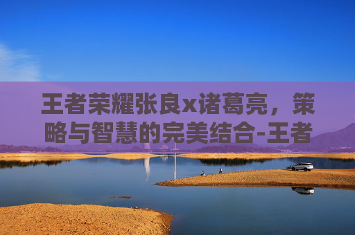 王者荣耀张良x诸葛亮，策略与智慧的完美结合-王者荣耀张良同人小说推荐