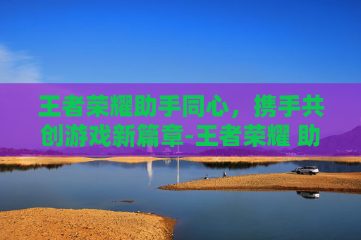 王者荣耀助手同心，携手共创游戏新篇章-王者荣耀 助手
