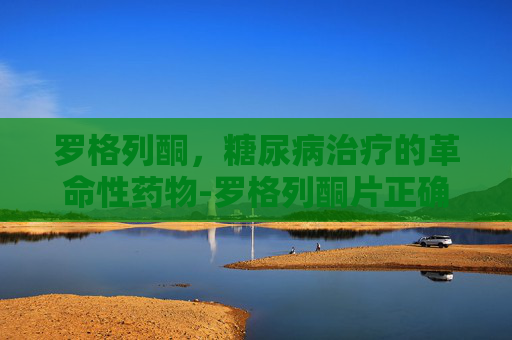 罗格列酮，糖尿病治疗的革命性药物-罗格列酮片正确服用方法