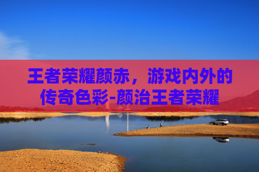 王者荣耀颜赤，游戏内外的传奇色彩-颜治王者荣耀