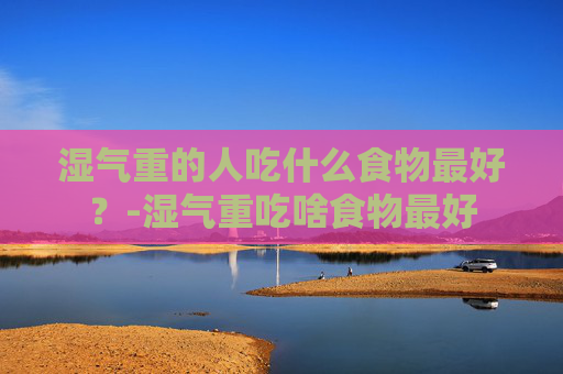 湿气重的人吃什么食物最好？-湿气重吃啥食物最好