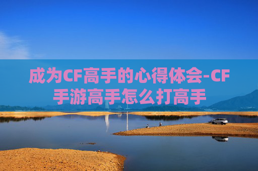 成为CF高手的心得体会-CF手游高手怎么打高手