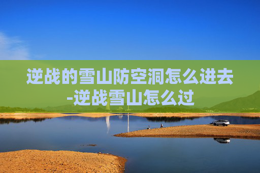 逆战的雪山防空洞怎么进去-逆战雪山怎么过