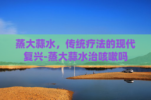 蒸大蒜水，传统疗法的现代复兴-蒸大蒜水治咳嗽吗