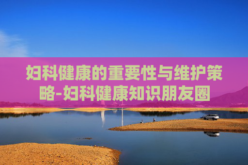 妇科健康的重要性与维护策略-妇科健康知识朋友圈