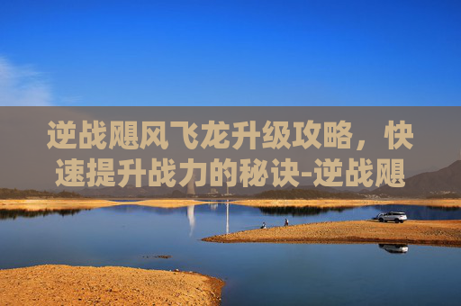 逆战飓风飞龙升级攻略，快速提升战力的秘诀-逆战飓风之龙多少钱一把