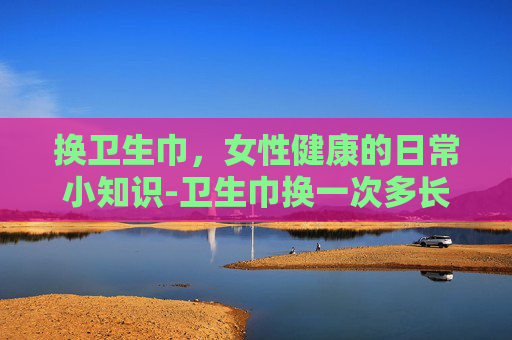 换卫生巾，女性健康的日常小知识-卫生巾换一次多长时间