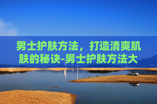 男士护肤方法，打造清爽肌肤的秘诀-男士护肤方法大全