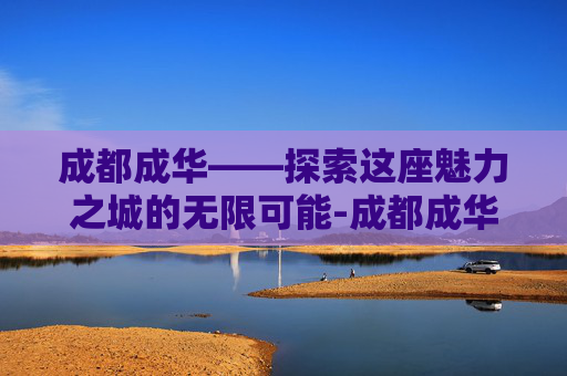 成都成华——探索这座魅力之城的无限可能-成都成华区房价