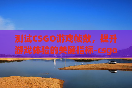测试CSGO游戏帧数，提升游戏体验的关键指标-csgo帧率测试