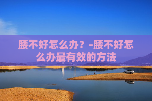 腰不好怎么办？-腰不好怎么办最有效的方法