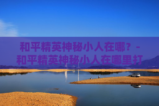 和平精英神秘小人在哪？-和平精英神秘小人在哪里打