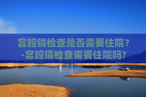 宫腔镜检查是否需要住院？-宫腔镜检查需要住院吗?